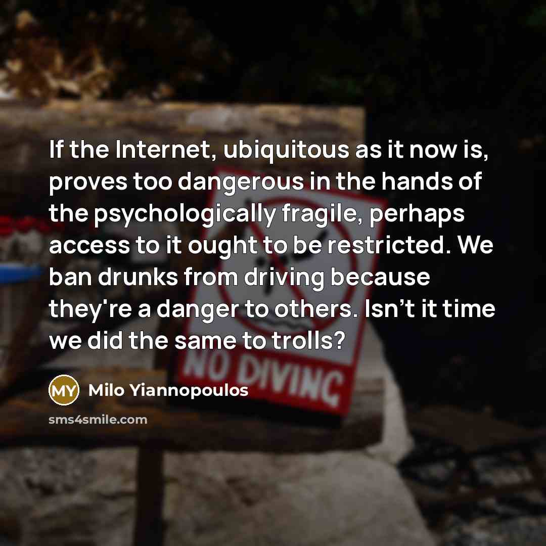 “If the Internet, ubiquitous as it now is, proves too dangerous in the hands of the psychologically fragile, perhaps access to it ought to be restricted. We ban drunks from driving because they're a danger to others. Isn't it time we did the same to trolls?” quote by Milo Yiannopoulos