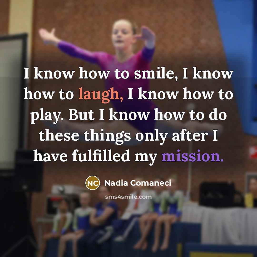 “I know how to smile, I know how to laugh, I know how to play. But I know how to do these things only after I have fulfilled my mission.” quote by Nadia Comaneci