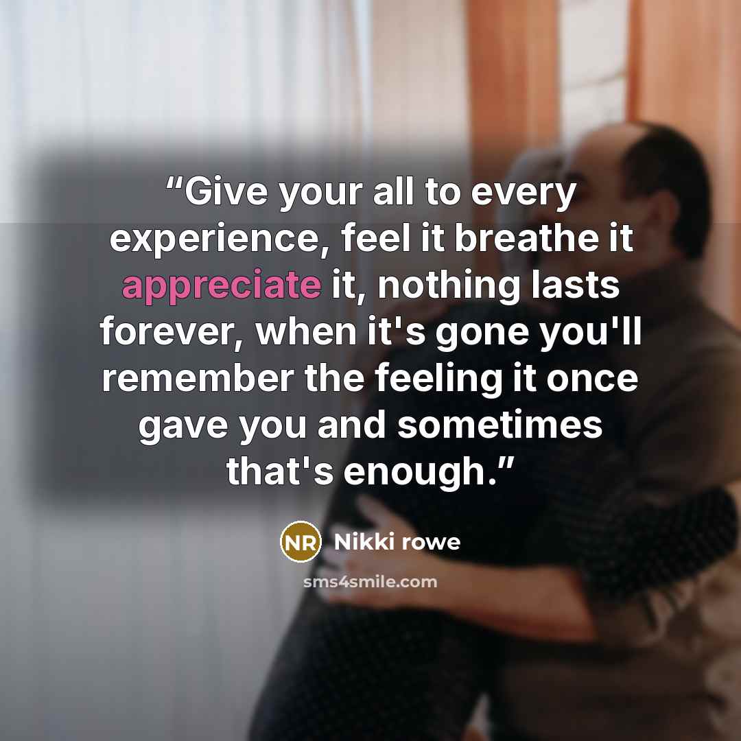 “Give your all to every experience, feel it breathe it appreciate it, nothing lasts forever, when it's gone you'll remember the feeling it once gave you and sometimes that's enough.” quote by Nikki Rowe