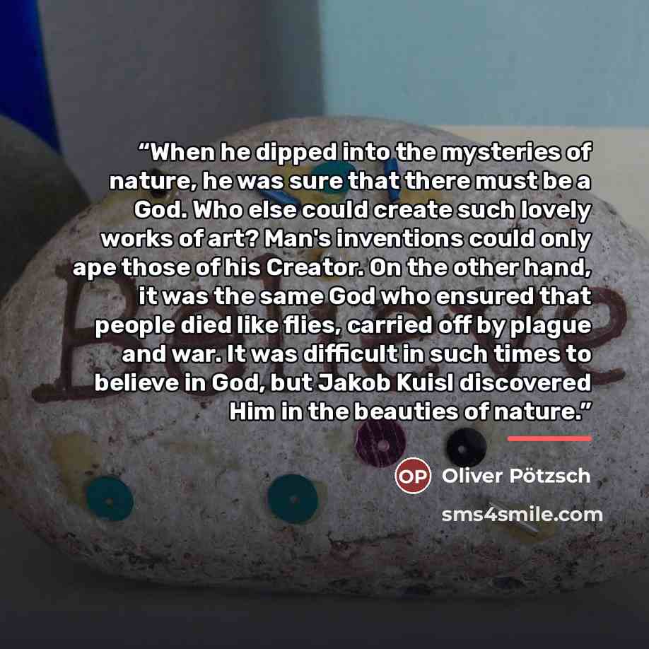 “When he dipped into the mysteries of nature, he was sure that there must be a God. Who else could create such lovely works of art? Man's inventions could only ape those of his Creator. On the other hand, it was the same God who ensured that people died like flies, carried off by plague and war. It…” quote by Oliver Pötzsch