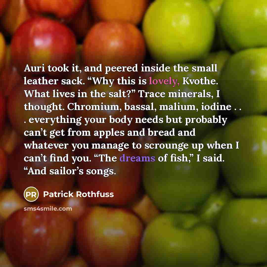 “Auri took it, and peered inside the small leather sack. “Why this is lovely, Kvothe. What lives in the salt?” Trace minerals, I thought. Chromium, bassal, malium, iodine . . . everything your body needs but probably can’t get from apples and bread and whatever you manage to scrounge up when I…” quote by Patrick Rothfuss