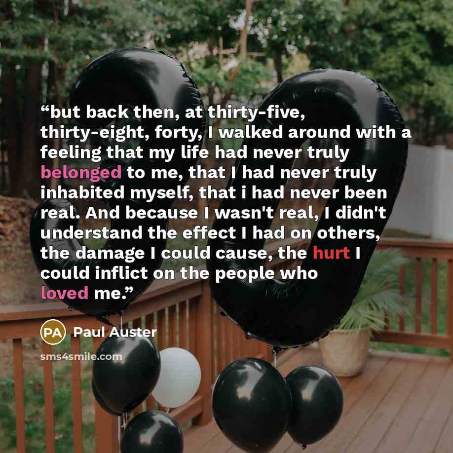 “but back then, at thirty-five, thirty-eight, forty, I walked around with a feeling that my life had never truly belonged to me, that I had never truly inhabited myself, that i had never been real. And because I wasn't real, I didn't understand the effect I had on others, the damage I could cause…” quote by paul auster