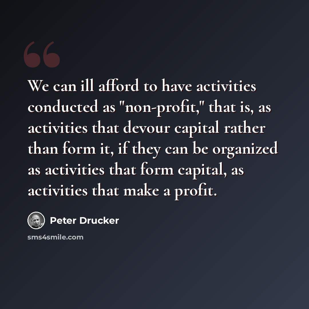 “We can ill afford to have activities conducted as "non-profit," that is, as activities that devour capital rather than form it, if they can be organized as activities that form capital, as activities that make a profit.” quote by Peter Drucker