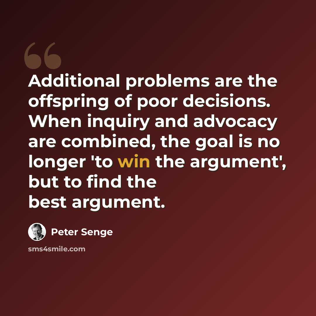 “Additional problems are the offspring of poor decisions. When inquiry and advocacy are combined, the goal is no longer 'to win the argument', but to find the best argument.” quote by Peter Senge