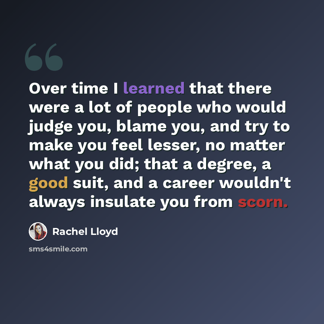 “Over time I learned that there were a lot of people who would judge you, blame you, and try to make you feel lesser, no matter what you did; that a degree, a good suit, and a career wouldn't always insulate you from scorn.” quote by Rachel Lloyd