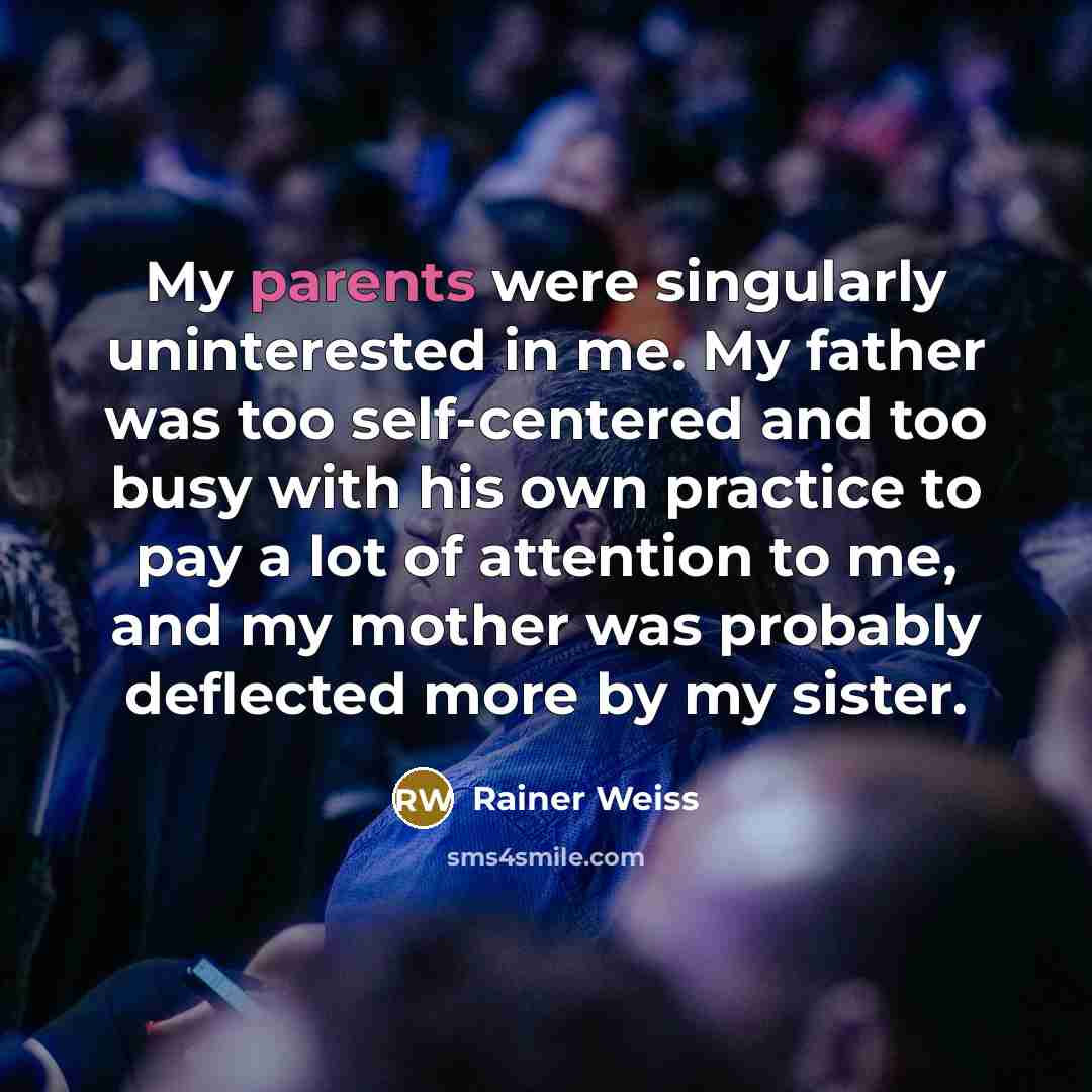 “My parents were singularly uninterested in me. My father was too self-centered and too busy with his own practice to pay a lot of attention to me, and my mother was probably deflected more by my sister.” quote by Rainer Weiss