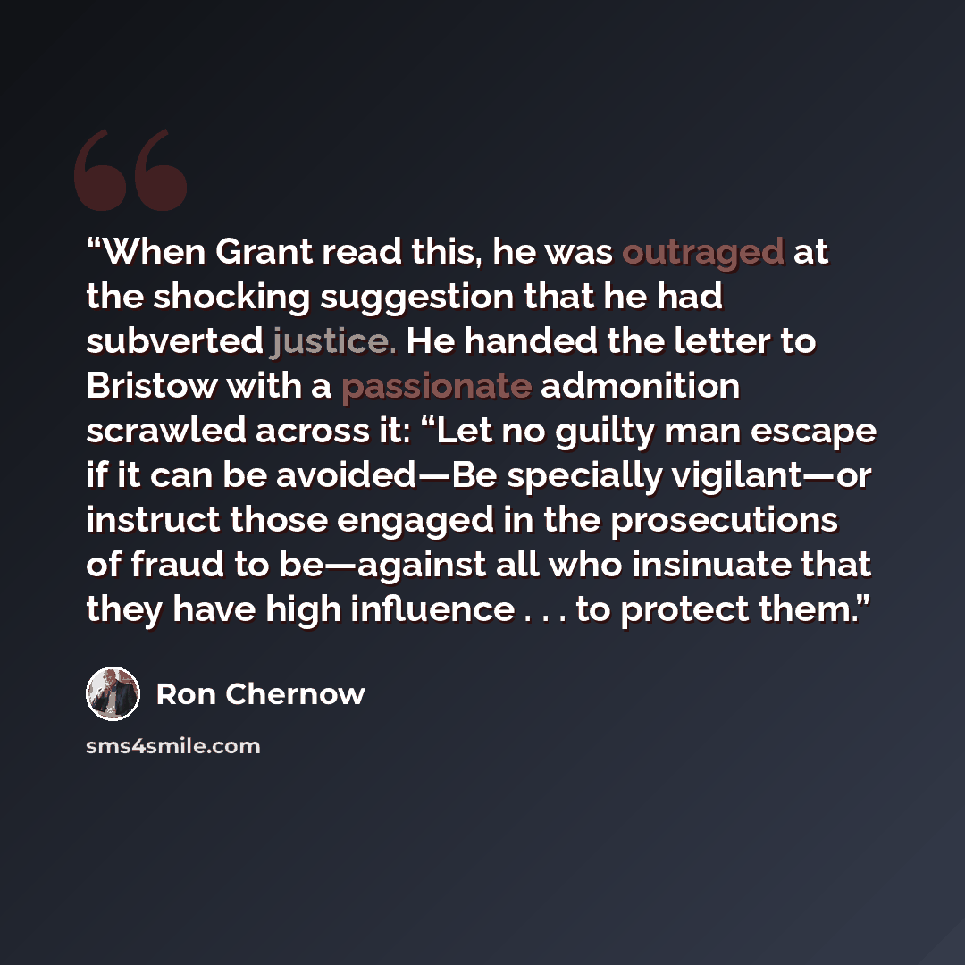 “When Grant read this, he was outraged at the shocking suggestion that he had subverted justice. He handed the letter to Bristow with a passionate admonition scrawled across it: “Let no guilty man escape if it can be avoided—Be specially vigilant—or instruct those engaged in the prosecutions of…” quote by Ron Chernow