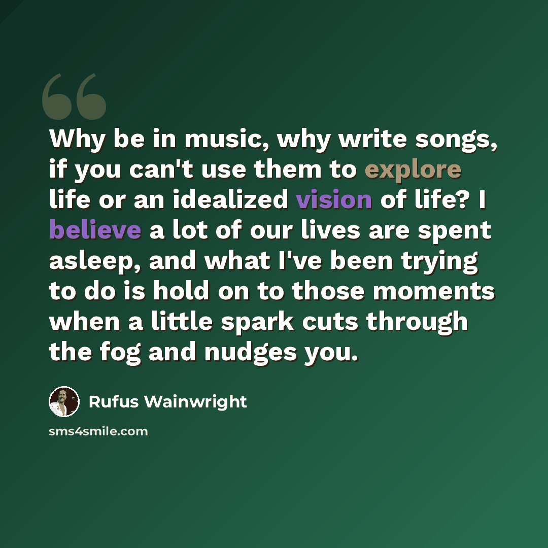 “Why be in music, why write songs, if you can't use them to explore life or an idealized vision of life? I believe a lot of our lives are spent asleep, and what I've been trying to do is hold on to those moments when a little spark cuts through the fog and nudges you.” quote by Rufus Wainwright