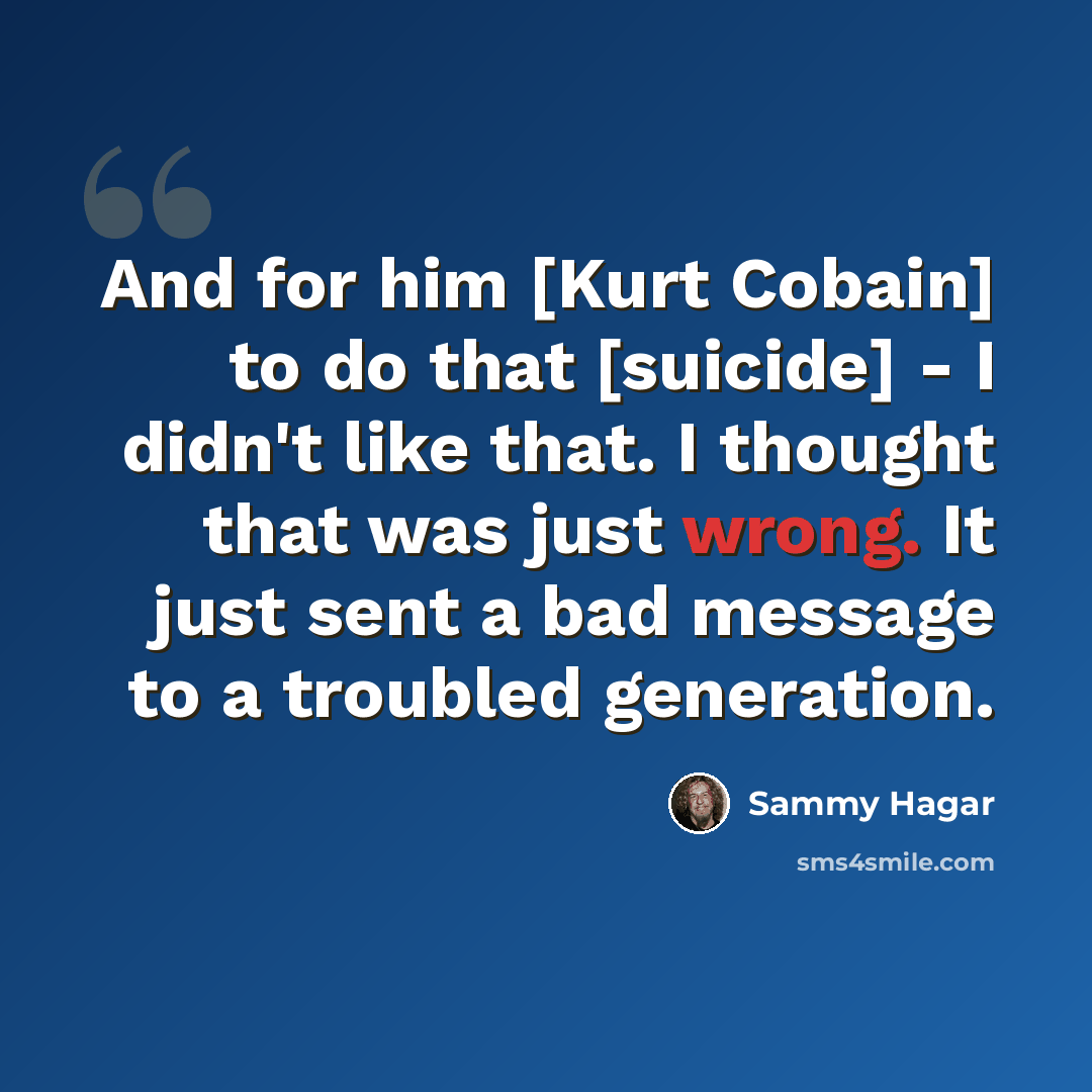 “And for him [Kurt Cobain] to do that [suicide] - I didn't like that. I thought that was just wrong. It just sent a bad message to a troubled generation.” quote by Sammy Hagar