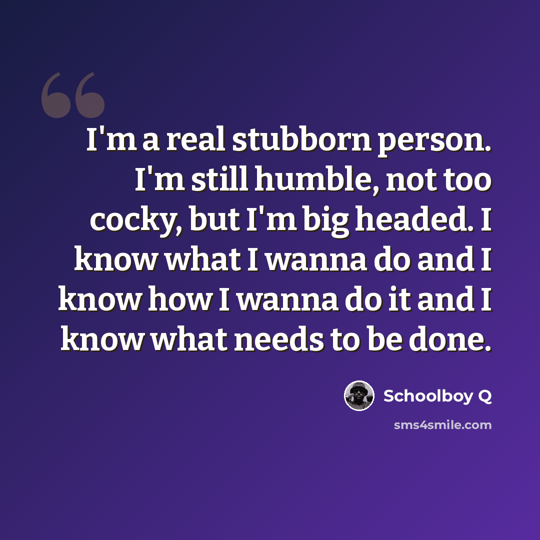 “I'm a real stubborn person. I'm still humble, not too cocky, but I'm big headed. I know what I wanna do and I know how I wanna do it and I know what needs to be done.” quote by Schoolboy Q