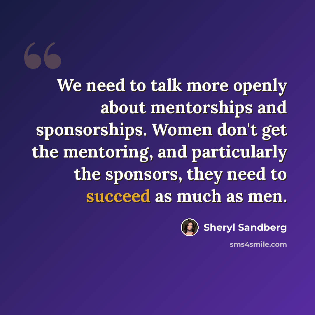 “We need to talk more openly about mentorships and sponsorships. Women don't get the mentoring, and particularly the sponsors, they need to succeed as much as men.” quote by Sheryl Sandberg