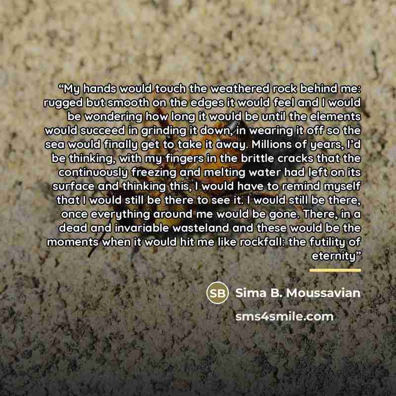 “My hands would touch the weathered rock behind me: rugged but smooth on the edges it would feel and I would be wondering how long it would be until the elements would succeed in grinding it down, in wearing it off so the sea would finally get to take it away. Millions of years, I’d be thinking…” quote by Sima B. Moussavian