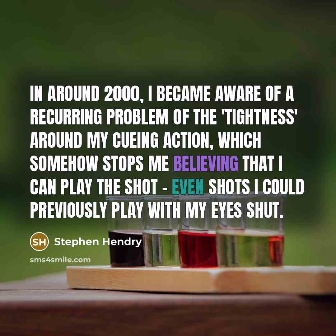 “In around 2000, I became aware of a recurring problem of the 'tightness' around my cueing action, which somehow stops me believing that I can play the shot - even shots I could previously play with my eyes shut.” quote by Stephen Hendry