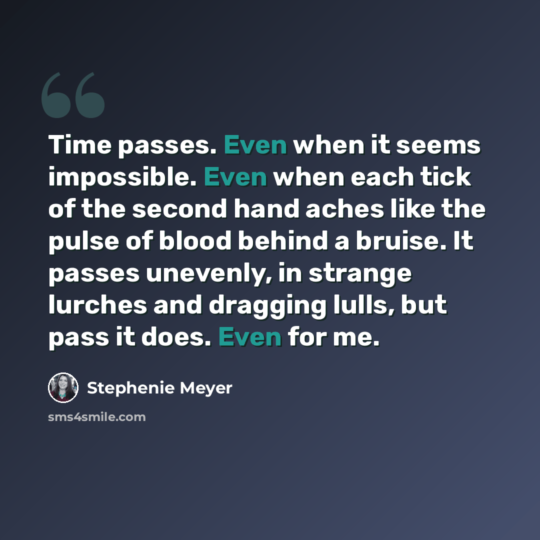 “Time passes. Even when it seems impossible. Even when each tick of the second hand aches like the pulse of blood behind a bruise. It passes unevenly, in strange lurches and dragging lulls, but pass it does. Even for me.” quote by Stephenie Meyer