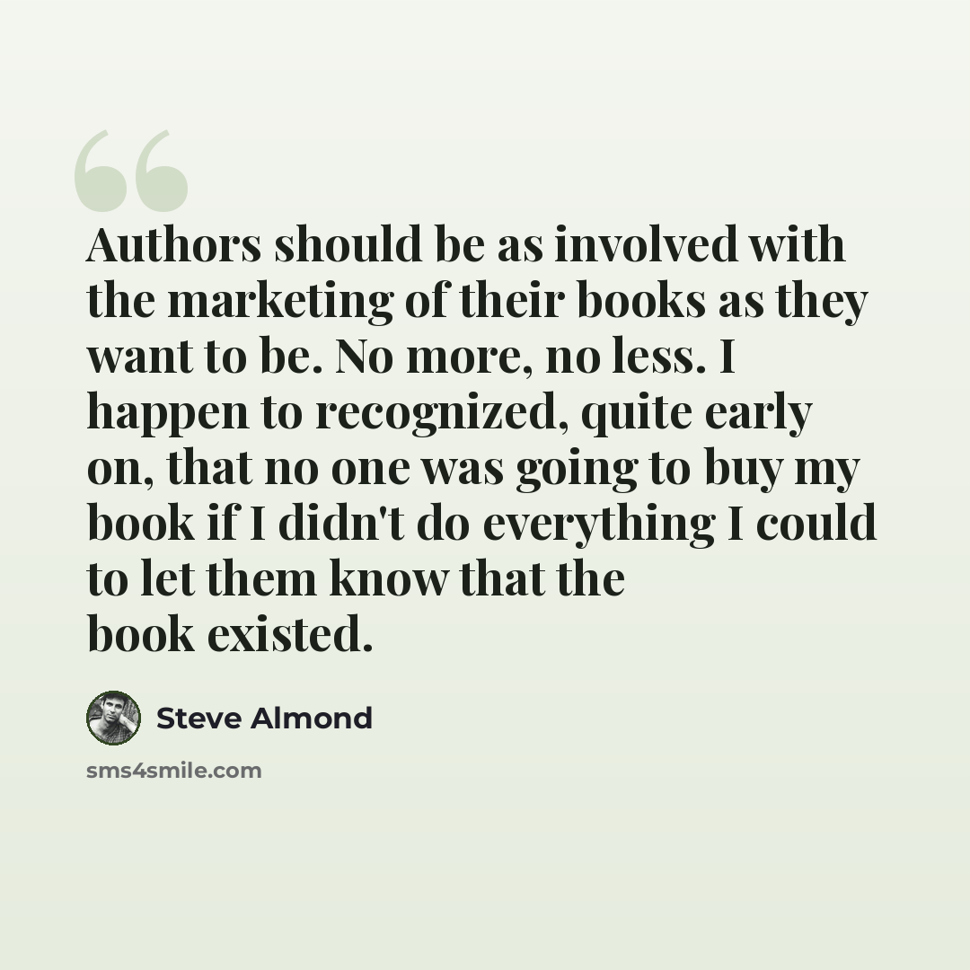 “Authors should be as involved with the marketing of their books as they want to be. No more, no less. I happen to recognized, quite early on, that no one was going to buy my book if I didn't do everything I could to let them know that the book existed.” quote by Steve Almond