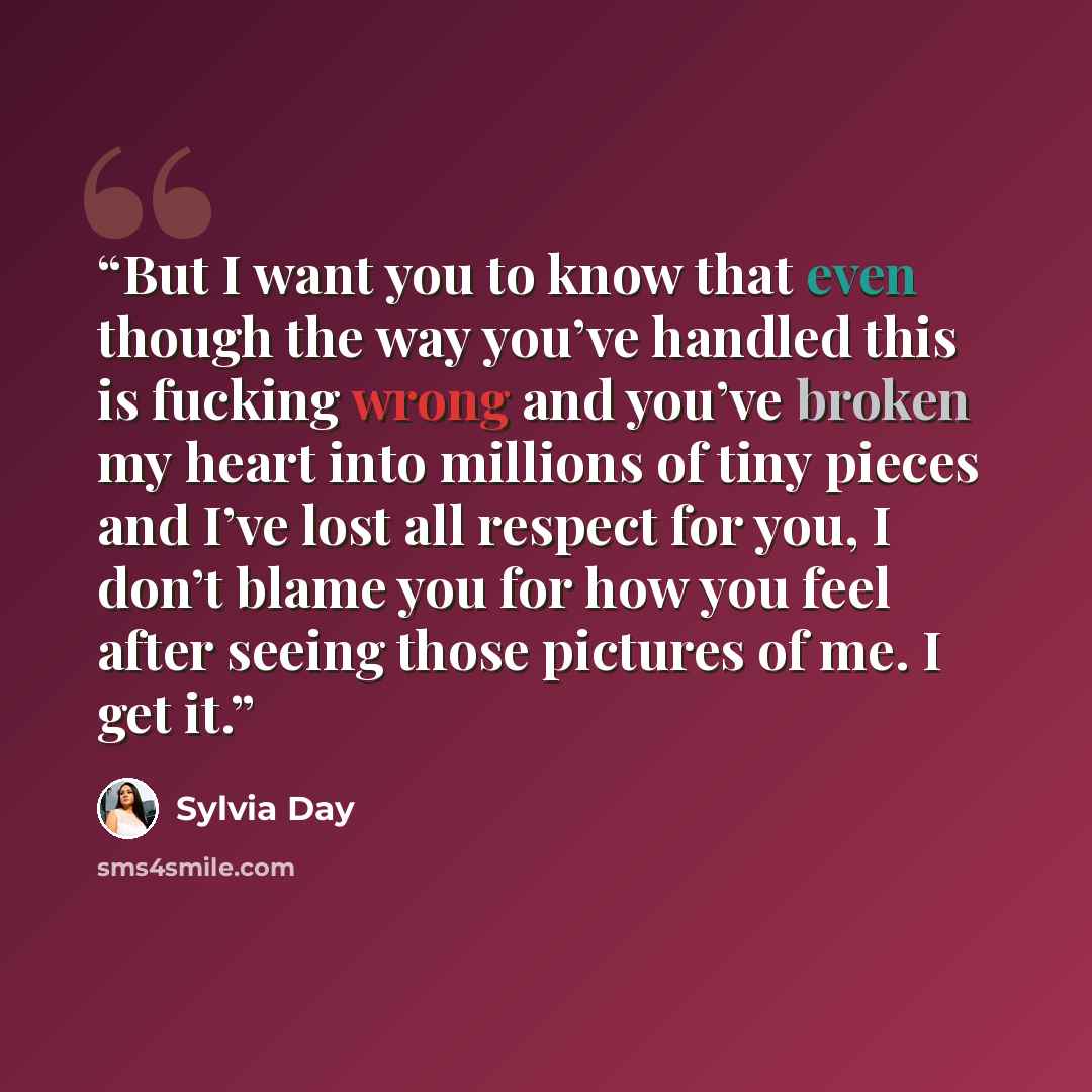 “But I want you to know that even though the way you’ve handled this is fucking wrong and you’ve broken my heart into millions of tiny pieces and I’ve lost all respect for you, I don’t blame you for how you feel after seeing those pictures of me. I get it.” quote by Sylvia Day