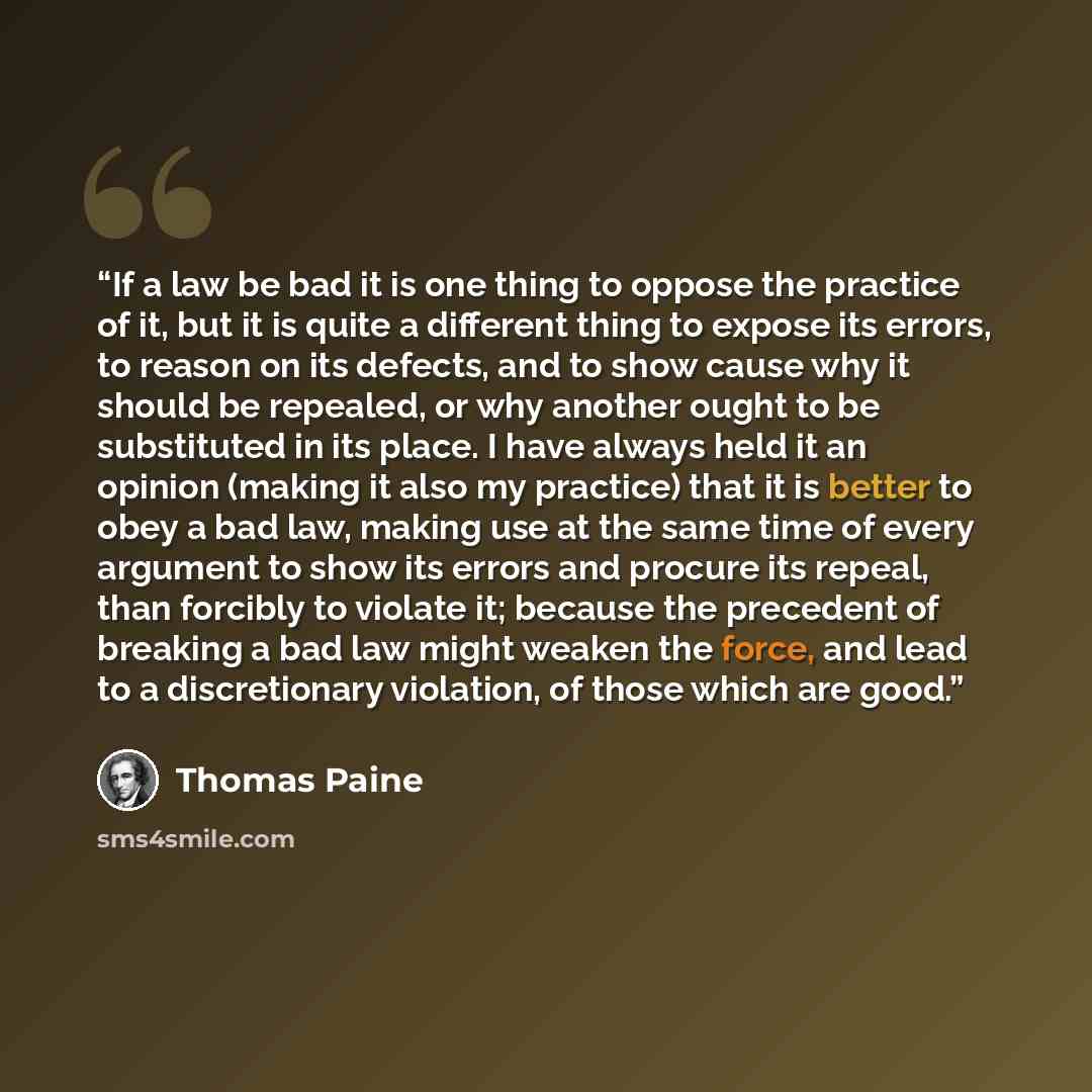 “If a law be bad it is one thing to oppose the practice of it, but it is quite a different thing to expose its errors, to reason on its defects, and to show cause why it should be repealed, or why another ought to be substituted in its place. I have always held it an opinion (making it also my…” quote by Thomas Paine