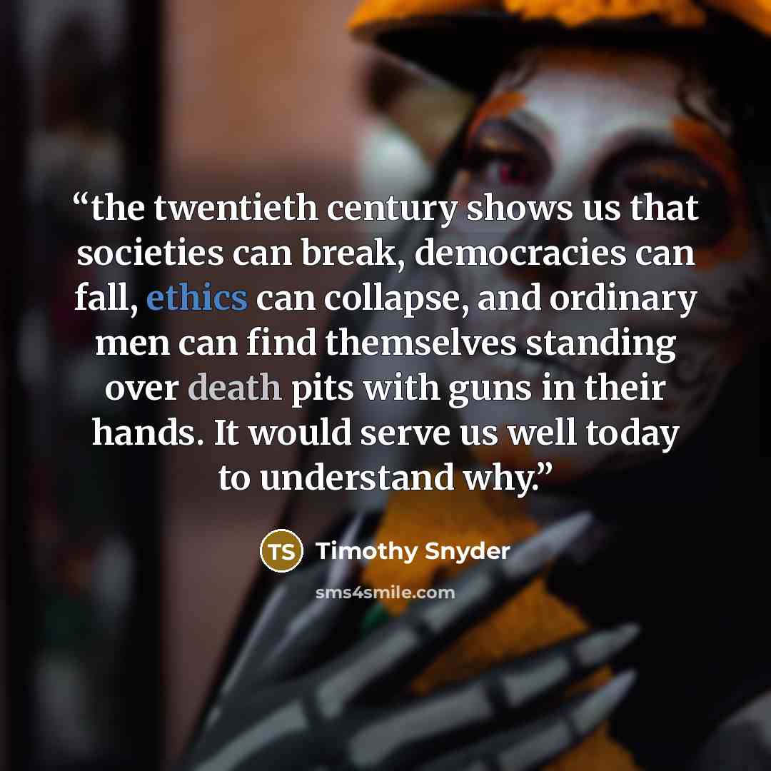 “the twentieth century shows us that societies can break, democracies can fall, ethics can collapse, and ordinary men can find themselves standing over death pits with guns in their hands. It would serve us well today to understand why.” quote by Timothy Snyder