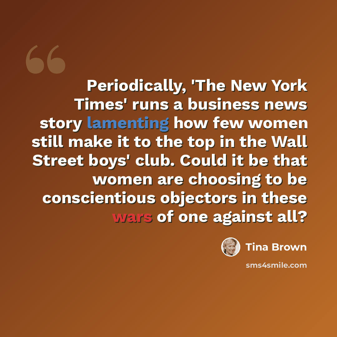 “Periodically, 'The New York Times' runs a business news story lamenting how few women still make it to the top in the Wall Street boys' club. Could it be that women are choosing to be conscientious objectors in these wars of one against all?” quote by Tina Brown