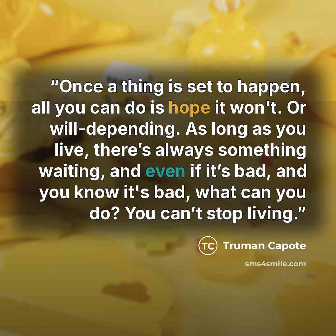 “Once a thing is set to happen, all you can do is hope it won't. Or will-depending. As long as you live, there’s always something waiting, and even if it’s bad, and you know it's bad, what can you do? You can’t stop living.” quote by Truman Capote