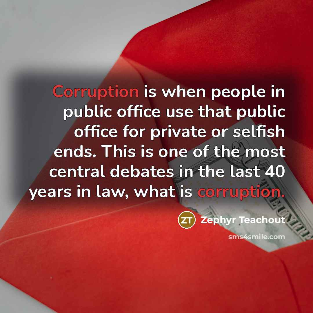 “Corruption is when people in public office use that public office for private or selfish ends. This is one of the most central debates in the last 40 years in law, what is corruption.” quote by Zephyr Teachout