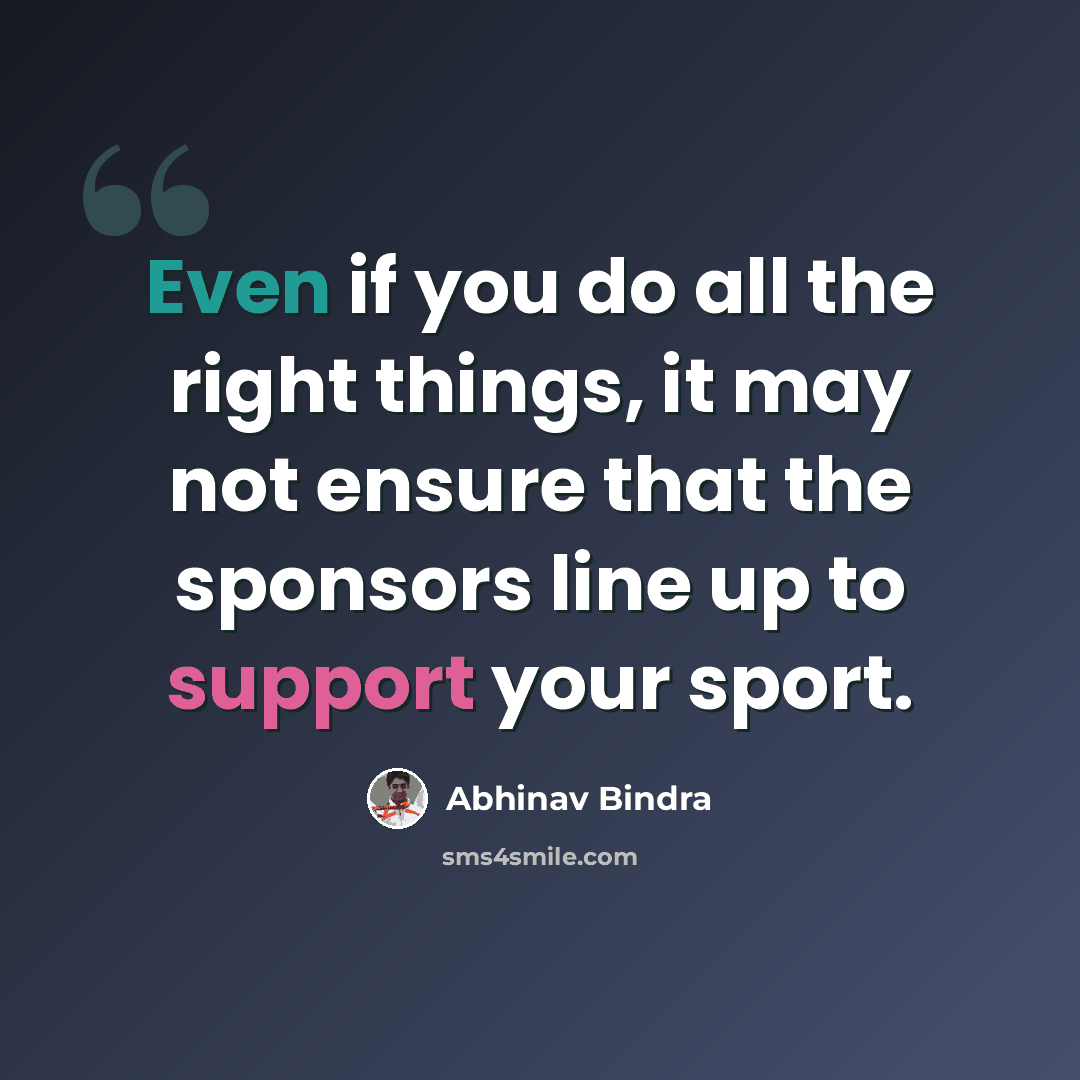 “Even if you do all the right things, it may not ensure that the sponsors line up to support your sport.” quote by Abhinav Bindra