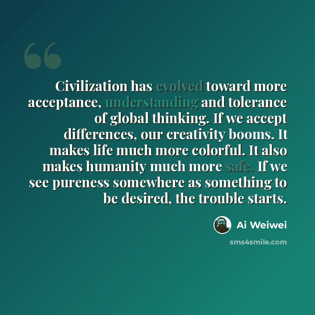 “Civilization has evolved toward more acceptance, understanding and tolerance of global thinking. If we accept differences, our creativity booms. It makes life much more colorful. It also makes humanity much more safe. If we see pureness somewhere as something to be desired, the trouble starts.” quote by Ai Weiwei