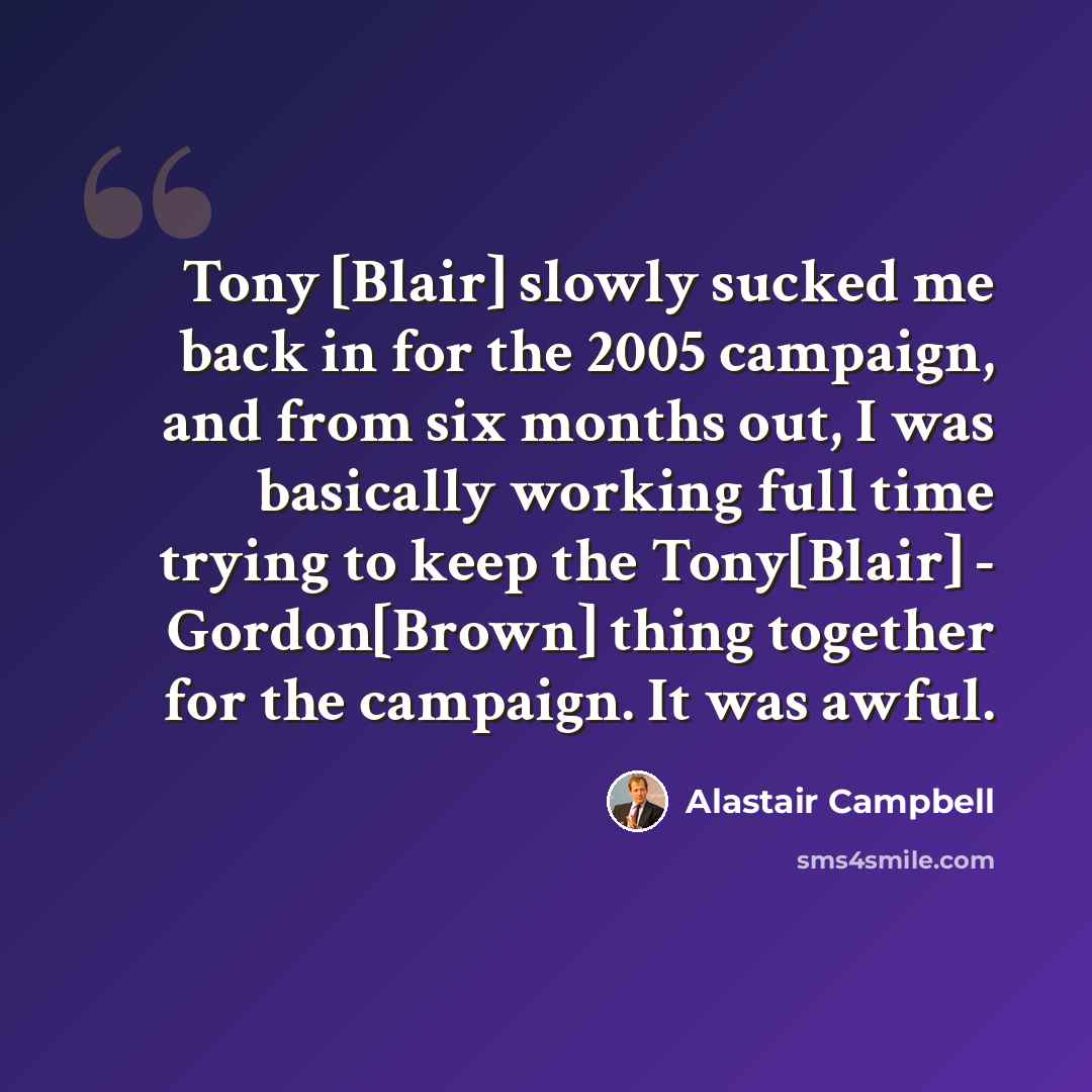 “Tony [Blair] slowly sucked me back in for the 2005 campaign, and from six months out, I was basically working full time trying to keep the Tony[Blair] - Gordon[Brown] thing together for the campaign. It was awful.” quote by Alastair Campbell