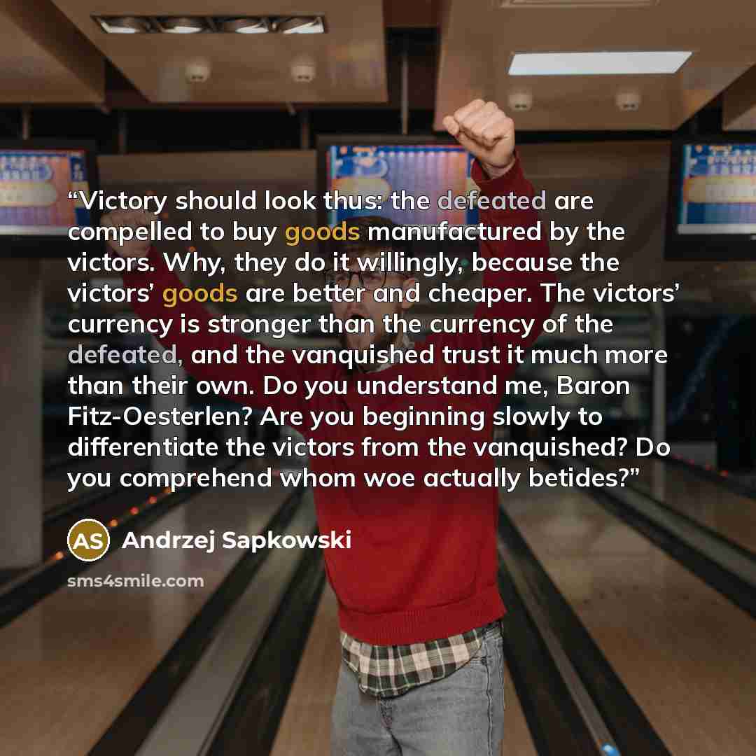 “Victory should look thus: the defeated are compelled to buy goods manufactured by the victors. Why, they do it willingly, because the victors’ goods are better and cheaper. The victors’ currency is stronger than the currency of the defeated, and the vanquished trust it much more than their own. Do…” quote by Andrzej Sapkowski