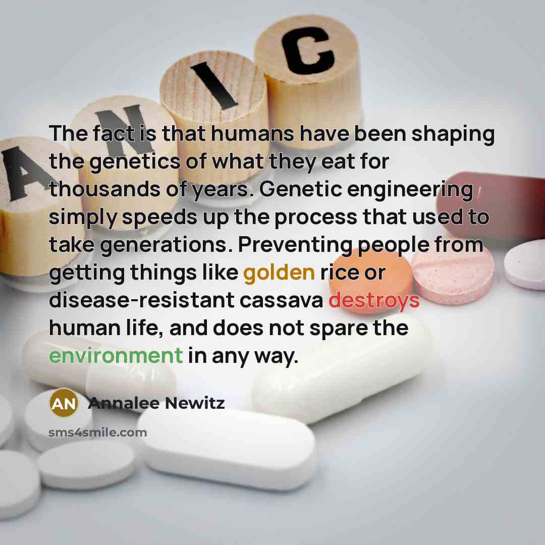 “The fact is that humans have been shaping the genetics of what they eat for thousands of years. Genetic engineering simply speeds up the process that used to take generations. Preventing people from getting things like golden rice or disease-resistant cassava destroys human life, and does not…” quote by Annalee Newitz