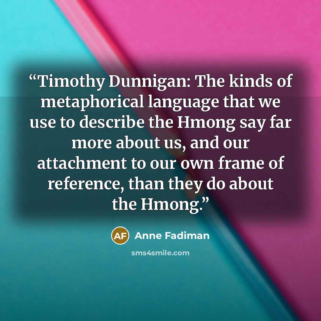 “Timothy Dunnigan: The kinds of metaphorical language that we use to describe the Hmong say far more about us, and our attachment to our own frame of reference, than they do about the Hmong.” quote by Anne Fadiman