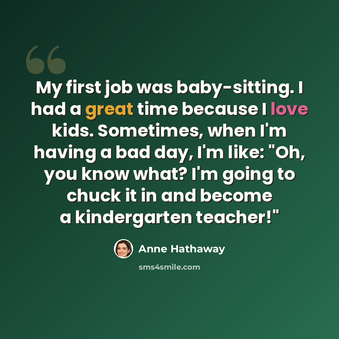 “My first job was baby-sitting. I had a great time because I love kids. Sometimes, when I'm having a bad day, I'm like: "Oh, you know what? I'm going to chuck it in and become a kindergarten teacher!"” quote by Anne Hathaway