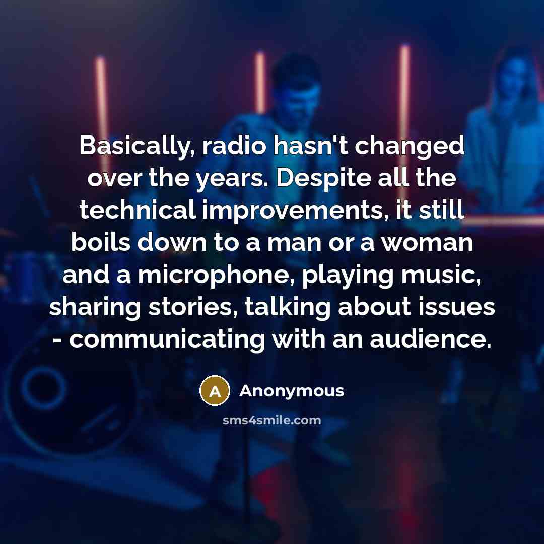 “Basically, radio hasn't changed over the years. Despite all the technical improvements, it still boils down to a man or a woman and a microphone, playing music, sharing stories, talking about issues - communicating with an audience.” quote by Anonymous