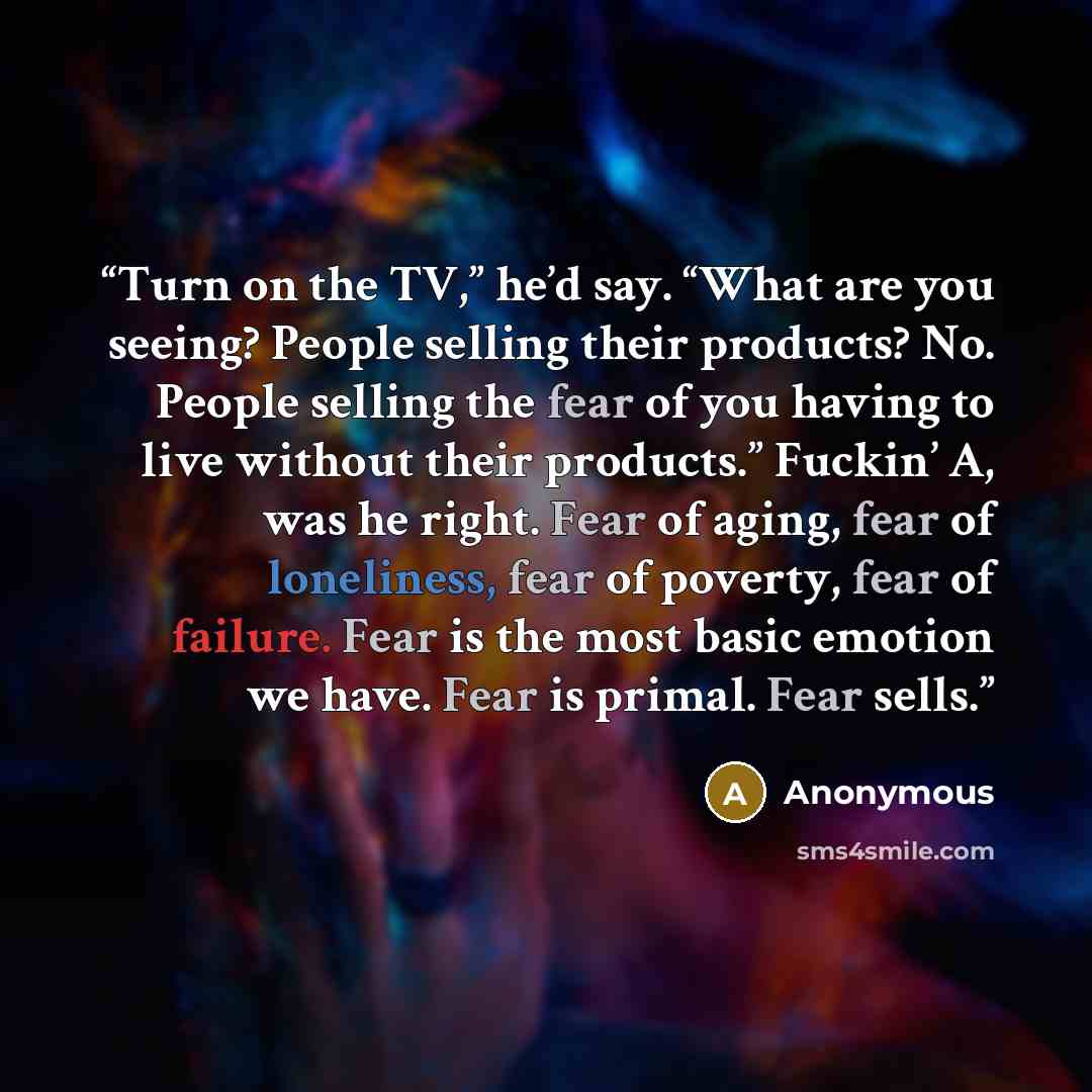 “Turn on the TV,” he’d say. “What are you seeing? People selling their products? No. People selling the fear of you having to live without their products.” Fuckin’ A, was he right. Fear of aging, fear of loneliness, fear of poverty, fear of failure. Fear is the most basic emotion we have. Fear is…” quote by Anonymous