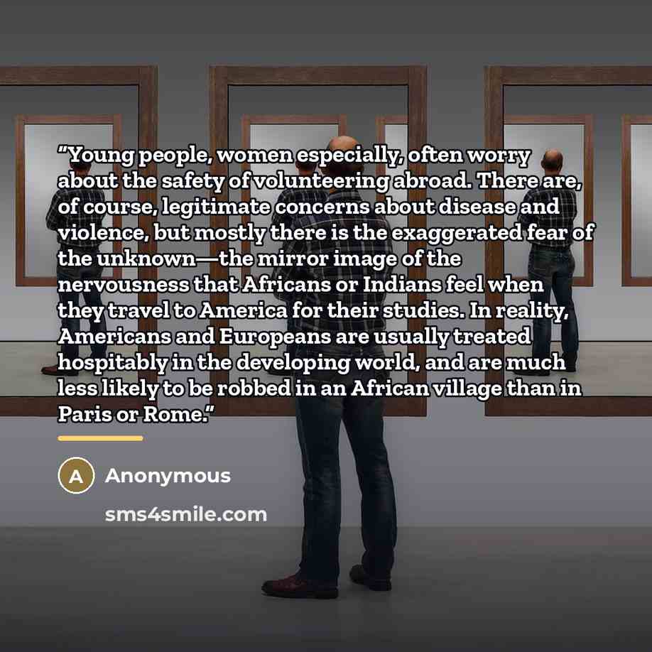 “Young people, women especially, often worry about the safety of volunteering abroad. There are, of course, legitimate concerns about disease and violence, but mostly there is the exaggerated fear of the unknown—the mirror image of the nervousness that Africans or Indians feel when they travel to…” quote by Anonymous