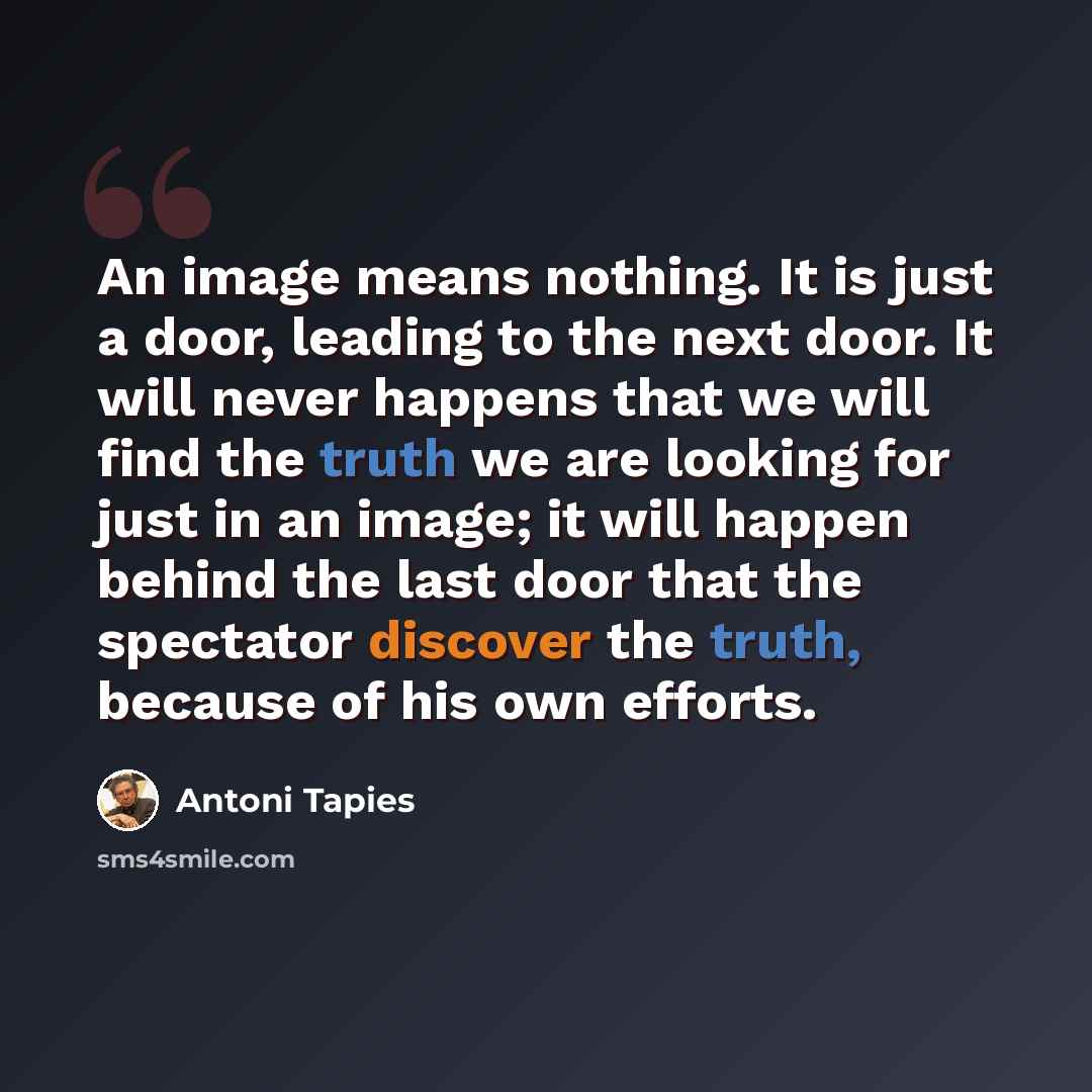 “An image means nothing. It is just a door, leading to the next door. It will never happens that we will find the truth we are looking for just in an image; it will happen behind the last door that the spectator discover the truth, because of his own efforts.” quote by Antoni Tapies