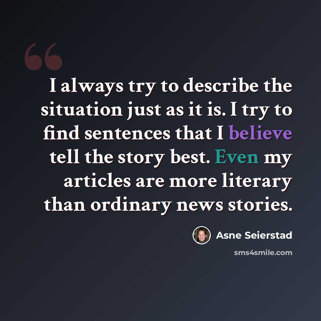 “I always try to describe the situation just as it is. I try to find sentences that I believe tell the story best. Even my articles are more literary than ordinary news stories.” quote by Asne Seierstad