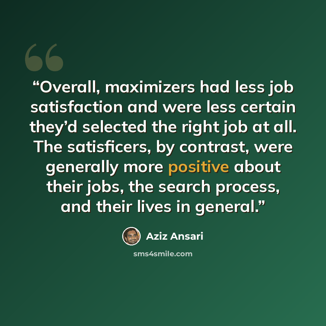 “Overall, maximizers had less job satisfaction and were less certain they’d selected the right job at all. The satisficers, by contrast, were generally more positive about their jobs, the search process, and their lives in general.” quote by Aziz Ansari