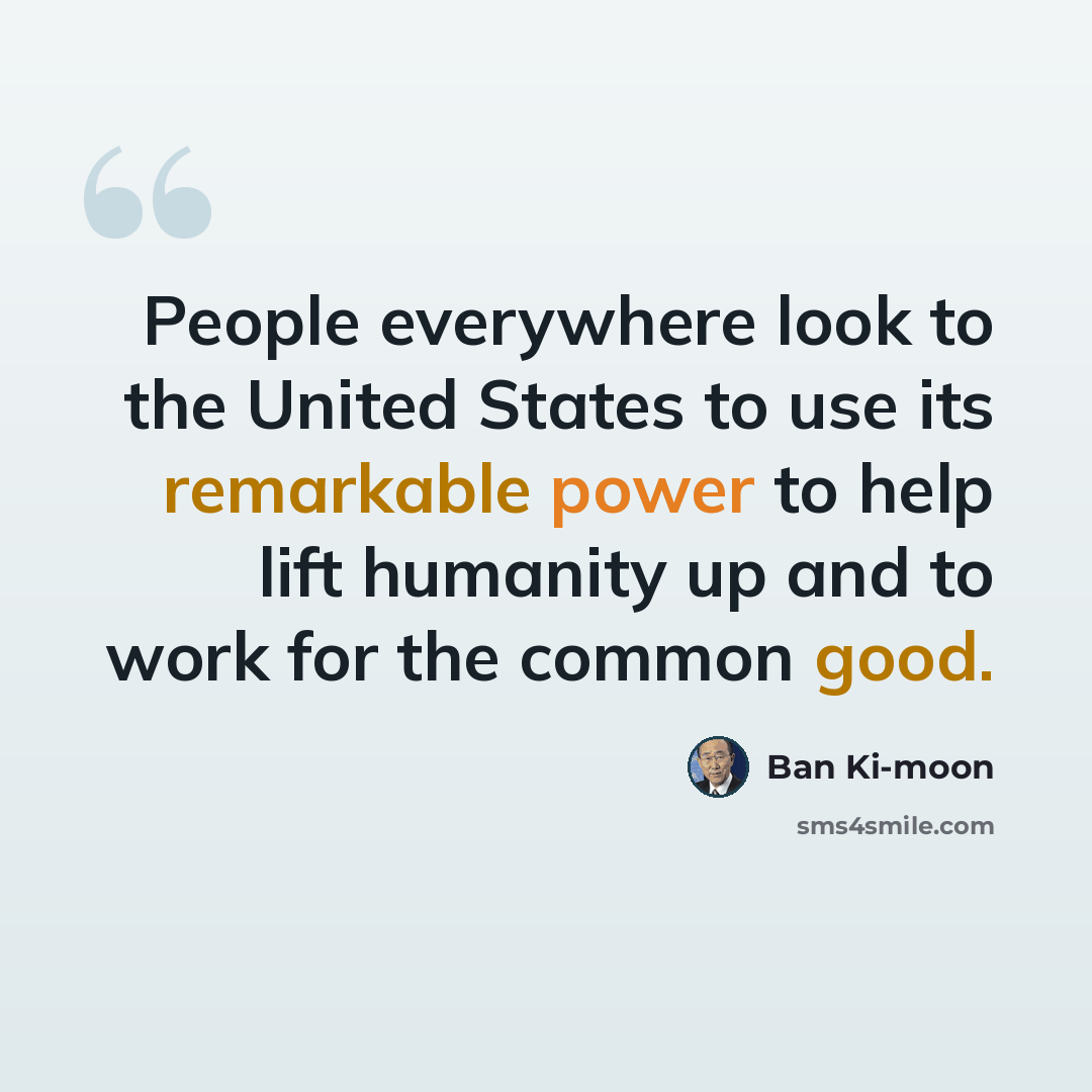 “People everywhere look to the United States to use its remarkable power to help lift humanity up and to work for the common good.” quote by Ban Ki-moon