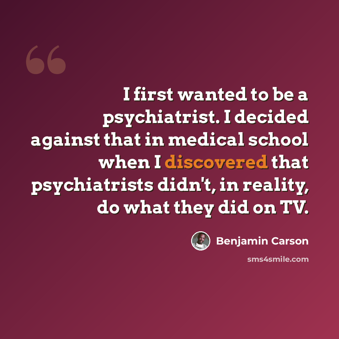 “I first wanted to be a psychiatrist. I decided against that in medical school when I discovered that psychiatrists didn't, in reality, do what they did on TV.” quote by Benjamin Carson