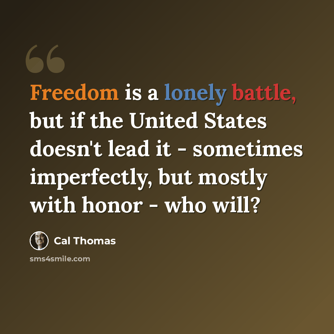 “Freedom is a lonely battle, but if the United States doesn't lead it - sometimes imperfectly, but mostly with honor - who will?” quote by Cal Thomas
