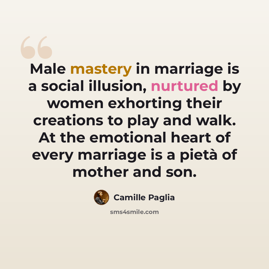 “Male mastery in marriage is a social illusion, nurtured by women exhorting their creations to play and walk. At the emotional heart of every marriage is a pietà of mother and son.” quote by Camille Paglia