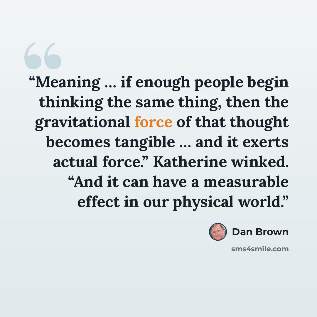 “Meaning … if enough people begin thinking the same thing, then the gravitational force of that thought becomes tangible … and it exerts actual force.” Katherine winked. “And it can have a measurable effect in our physical world.” quote by Dan Brown
