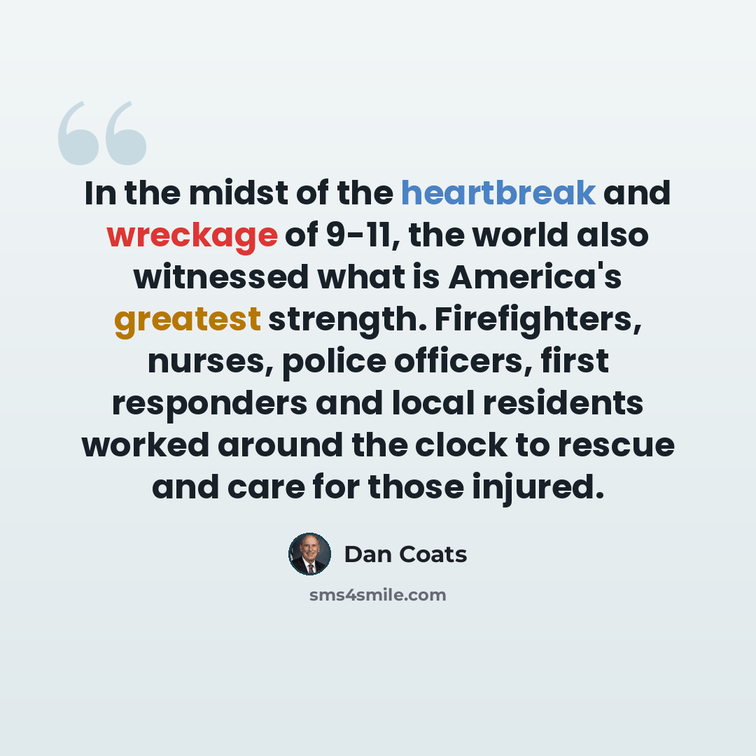 “In the midst of the heartbreak and wreckage of 9-11, the world also witnessed what is America's greatest strength. Firefighters, nurses, police officers, first responders and local residents worked around the clock to rescue and care for those injured.” quote by Dan Coats