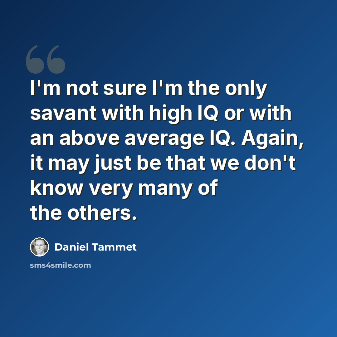 “I'm not sure I'm the only savant with high IQ or with an above average IQ. Again, it may just be that we don't know very many of the others.” quote by Daniel Tammet