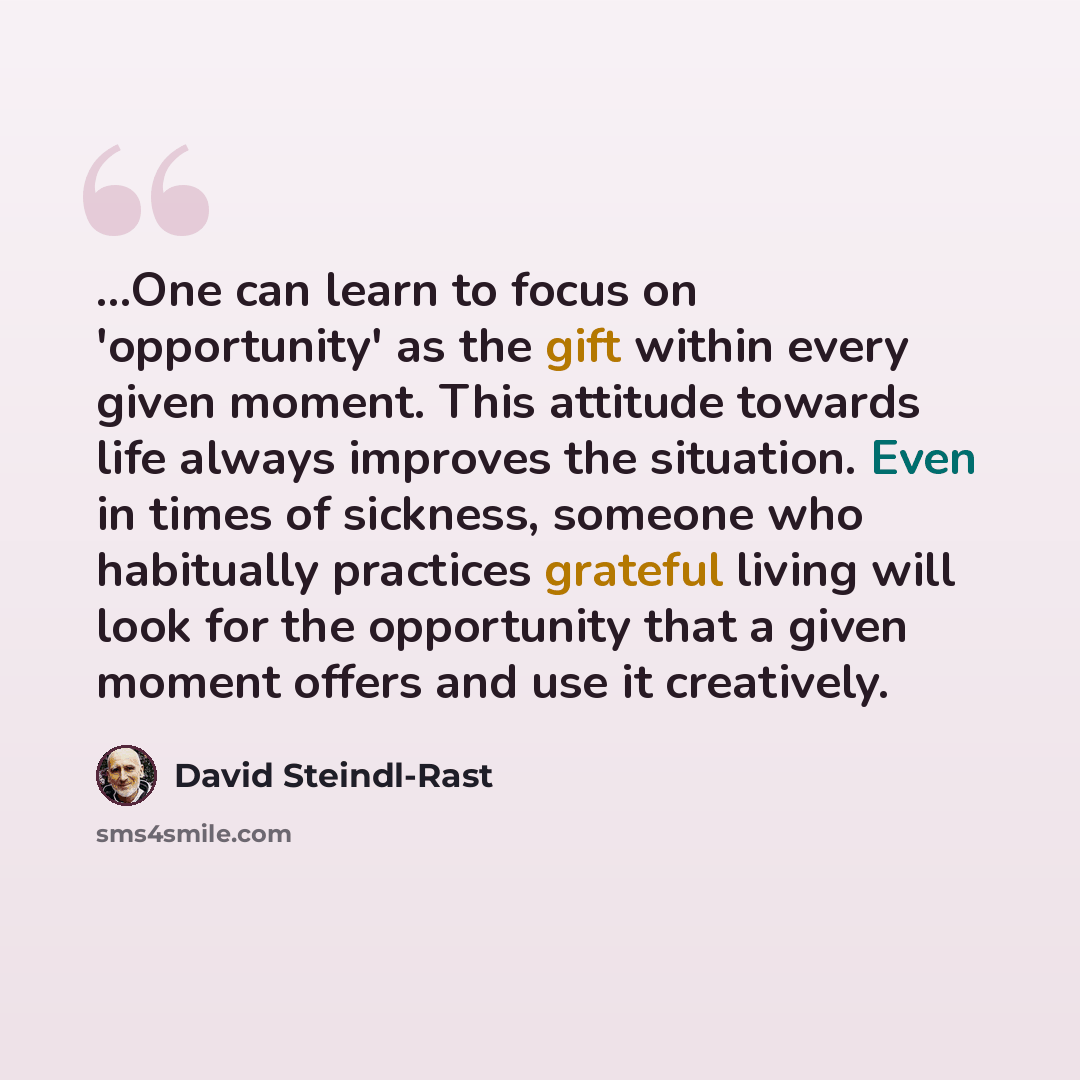 “...One can learn to focus on 'opportunity' as the gift within every given moment. This attitude towards life always improves the situation. Even in times of sickness, someone who habitually practices grateful living will look for the opportunity that a given moment offers and use it creatively.” quote by David Steindl-Rast