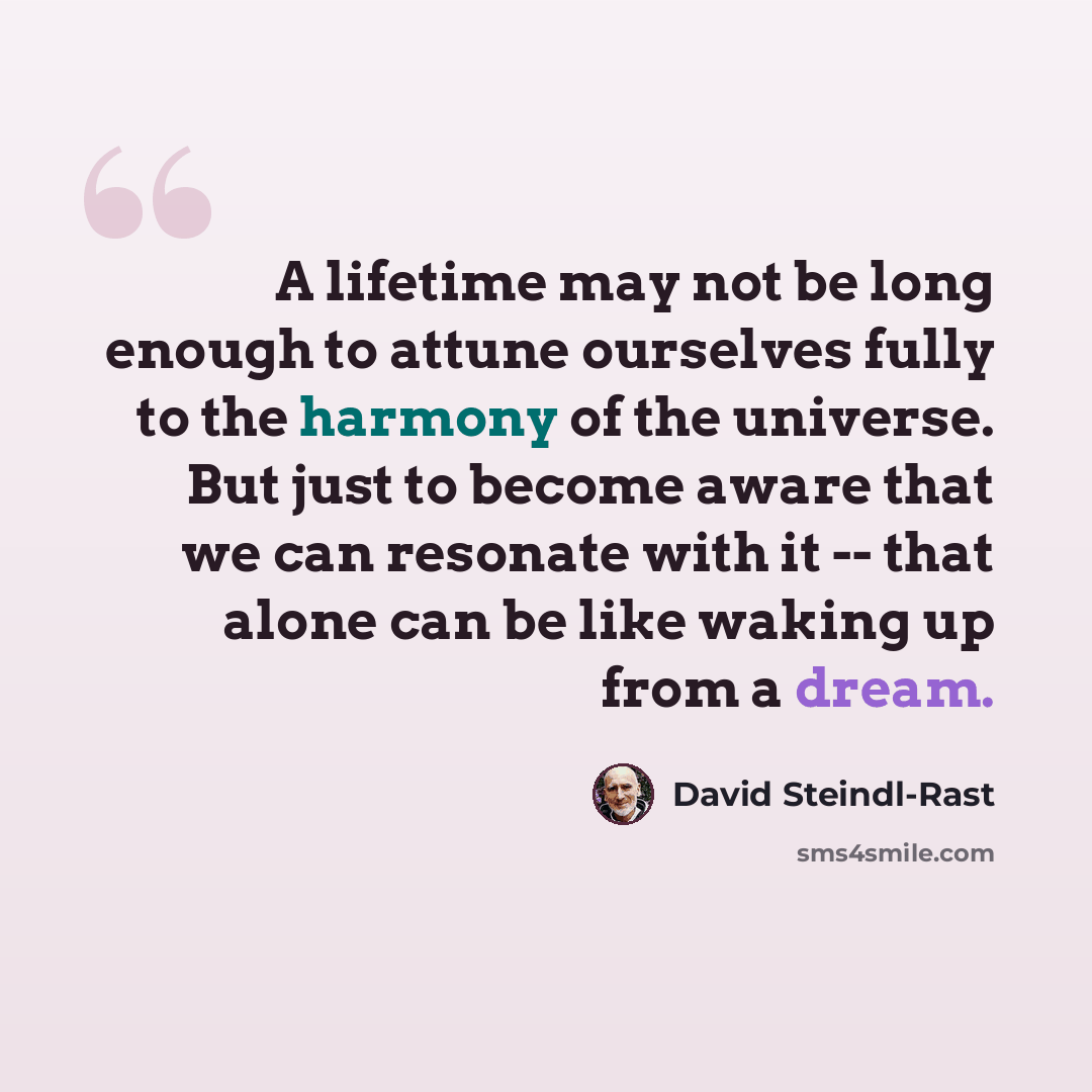 “A lifetime may not be long enough to attune ourselves fully to the harmony of the universe. But just to become aware that we can resonate with it -- that alone can be like waking up from a dream.” quote by David Steindl-Rast