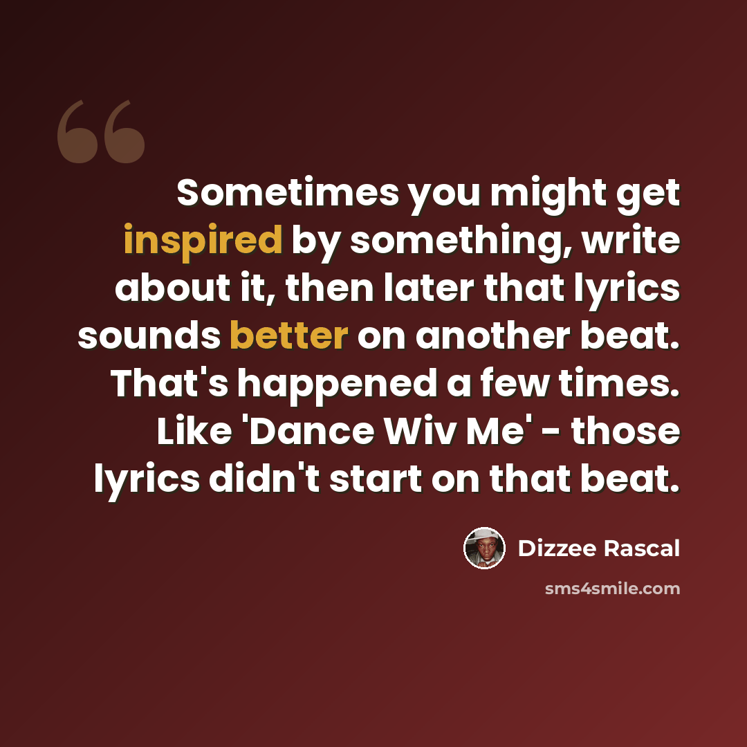 “Sometimes you might get inspired by something, write about it, then later that lyrics sounds better on another beat. That's happened a few times. Like 'Dance Wiv Me' - those lyrics didn't start on that beat.” quote by Dizzee Rascal