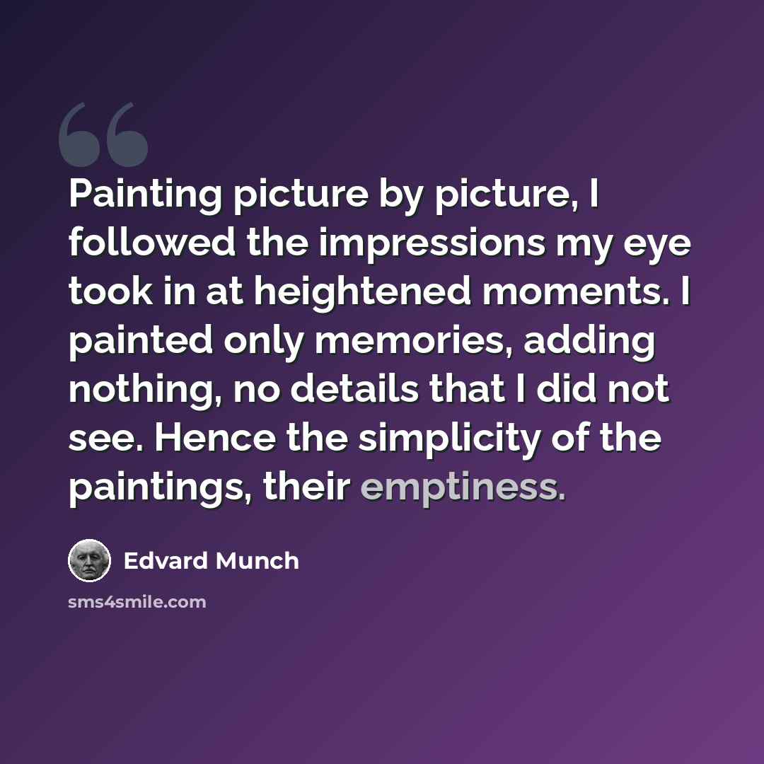 “Painting picture by picture, I followed the impressions my eye took in at heightened moments. I painted only memories, adding nothing, no details that I did not see. Hence the simplicity of the paintings, their emptiness.” quote by Edvard Munch
