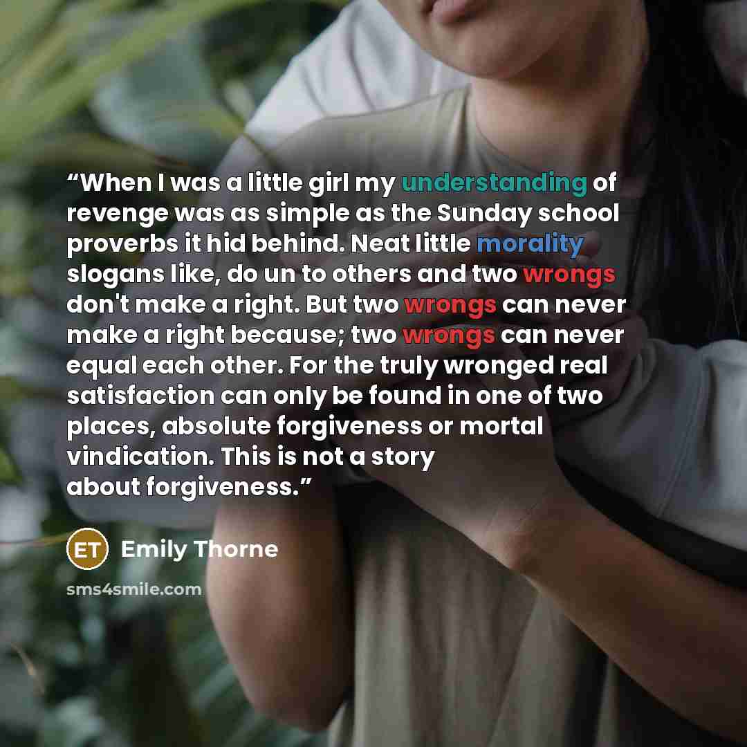 “When I was a little girl my understanding of revenge was as simple as the Sunday school proverbs it hid behind. Neat little morality slogans like, do un to others and two wrongs don't make a right. But two wrongs can never make a right because; two wrongs can never equal each other. For the truly…” quote by Emily Thorne
